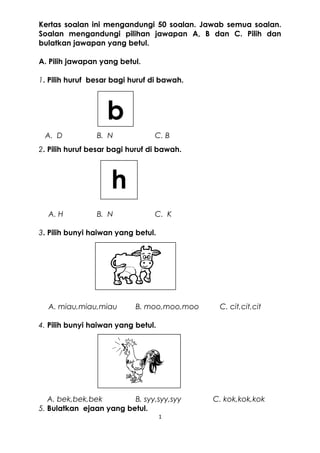 Kertas soalan ini mengandungi 50 soalan. Jawab semua soalan.
Soalan mengandungi pilihan jawapan A, B dan C. Pilih dan
bulatkan jawapan yang betul.
A. Pilih jawapan yang betul.
1. Pilih huruf besar bagi huruf di bawah.
A. D B. N C. B
2. Pilih huruf besar bagi huruf di bawah.
A. H B. N C. K
3. Pilih bunyi haiwan yang betul.
A. miau,miau,miau B. moo,moo,moo C. cit,cit,cit
4. Pilih bunyi haiwan yang betul.
A. bek,bek,bek B. syy,syy,syy C. kok,kok,kok
5. Bulatkan ejaan yang betul.
1
b
h
 