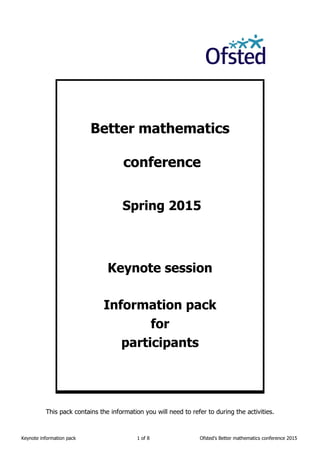 Keynote information pack 1 of 8 Ofsted’s Better mathematics conference 2015
Better mathematics
conference
Spring 2015
Keynote session
Information pack
for
participants
This pack contains the information you will need to refer to during the activities.
 