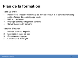 Plan de la formation
   Jeudi 21mars
   1.      Introduction: l’inbound marketing, les médias sociaux et le contenu marketing:
           outils efficaces de génération de leads
   2.      Bâtir son audience
   3.      Propager et faire partager son contenu
   4.      Convertir, convertir, convertir

   Vendredi 22 mars
   1.      Mise en place du dispositif
   2.      Exercices et étude de cas
   3.      Compétences requises
   4.      Conclusion et échanges




Médias Sociaux & Leads B2B                                                           13
 