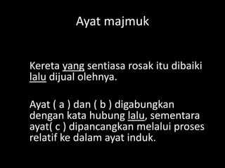 Ayat majmuk
Kereta yang sentiasa rosak itu dibaiki
lalu dijual olehnya.
Ayat ( a ) dan ( b ) digabungkan
dengan kata hubung lalu, sementara
ayat( c ) dipancangkan melalui proses
relatif ke dalam ayat induk.

 