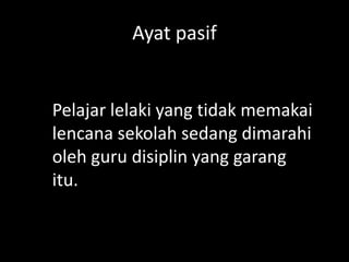 Ayat pasif

Pelajar lelaki yang tidak memakai
lencana sekolah sedang dimarahi
oleh guru disiplin yang garang
itu.

 