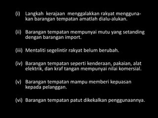(i) Langkah kerajaan menggalakkan rakyat menggunakan barangan tempatan amatlah dialu-alukan.
(ii) Barangan tempatan mempunyai mutu yang setanding
dengan barangan import.
(iii) Mentaliti segelintir rakyat belum berubah.
(iv) Barangan tempatan seperti kenderaan, pakaian, alat
elektrik, dan kraf tangan mempunyai nilai komersial.
(v) Barangan tempatan mampu memberi kepuasan
kepada pelanggan.
(vi) Barangan tempatan patut dikekalkan penggunaannya.

 