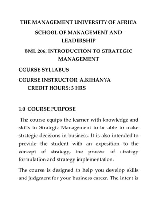 THE MANAGEMENT UNIVERSITY OF AFRICA
SCHOOL OF MANAGEMENT AND
LEADERSHIP
BML 206: INTRODUCTION TO STRATEGIC
MANAGEMENT
COURSE SYLLABUS
COURSE INSTRUCTOR: A.KIHANYA
CREDIT HOURS: 3 HRS

1.0 COURSE PURPOSE
The course equips the learner with knowledge and
skills in Strategic Management to be able to make
strategic decisions in business. It is also intended to
provide the student with an exposition to the
concept

of

strategy,

the

process

of

strategy

formulation and strategy implementation.
The course is designed to help you develop skills
and judgment for your business career. The intent is

 