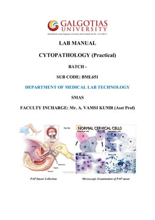 LAB MANUAL
CYTOPATHOLOGY (Practical)
BATCH -
SUB CODE: BML651
DEPARTMENT OF MEDICAL LAB TECHNOLOGY
SMAS
FACULTY INCHARGE: Mr. A. VAMSI KUMR (Asst Prof)
PAP Smear Collection Microscopic Examination of PAP smear
 