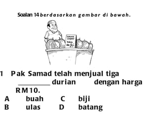 Soalan 14  berdasarkan gambar di bawah. Pak Samad telah menjual tiga _________ durian  dengan harga RM10. A buah   C biji B ulas  D batang 