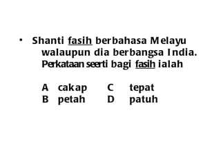 Shanti  fasih  berbahasa Melayu walaupun dia berbangsa India. Perkataan seerti  bagi  fasih  ialah   A cakap C tepat   B petah D patuh 