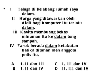 I   Telaga di belakang rumah saya  dalam.   II  Harga yang ditawarkan oleh Aidil bagi komputer itu terlalu dalam .   III  Kavita membuang bekas minuman itu ke  dalam  tong  sampah. IV  Farok berada  dalam  ketakutan  ketika ditahan oleh anggota  polis itu.   A I, II dan III   C I, III dan IV   B I, II dan IV   D II, III dan IV 