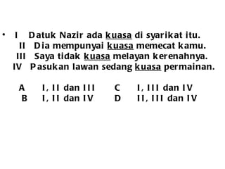 I  Datuk Nazir ada  kuasa  di syarikat itu.   II  Dia mempunyai  kuasa  memecat kamu.   III  Saya tidak  kuasa  melayan kerenahnya. IV  Pasukan lawan sedang  kuasa  permainan. A I, II dan III C I, III dan IV   B I, II dan IV D II, III dan IV 