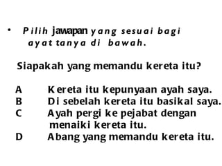 Pilih  jawapan  yang sesuai bagi  ayat tanya di  bawah. Siapakah yang memandu kereta itu? A  Kereta itu kepunyaan ayah saya. B  Di sebelah kereta itu basikal saya.  C  Ayah pergi ke pejabat dengan  menaiki kereta itu. D  Abang yang memandu kereta itu. 