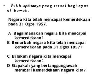 Pilih  ayat  tanya  yang sesuai bagi ayat  di  bawah. Negara kita telah mencapai kemerdekaan  pada 31 Ogos 1957. A   Bagaimanakah negara kita mencapai    kemerdekaan? B  Benarkah negara kita telah mencapai  kemerdekaan pada 31 Ogos 1957?  C  Bilakah negara kita mencapai  kemerdekaan? D  Siapakah yang bertanggungjawab memberi kemerdekaan negara kita?   