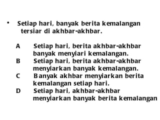 Setiap hari, banyak berita kemalangan  tersiar di akhbar-akhbar. A Setiap hari, berita akhbar-akhbar banyak menyiari kemalangan.   B Setiap hari, berita akhbar-akhbar  menyiarkan banyak kemalangan. C Banyak akhbar menyiarkan berita kemalangan setiap hari. D Setiap hari, akhbar-akhbar  menyiarkan banyak berita kemalangan  
