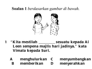 Soalan 1  berdasarkan gambar di bawah. 1  “Kita mestilah _________ sesuatu kepada Ai  Leen sempena majlis hari jadinya,” kata Vimala kepada Suri. A menghulurkan C menyumbangkan   B memberikan D menyerahkan  