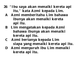 26  “Ibu saya akan menaiki kereta api  itu,” kata Azmi  kepada Lim. A  Azmi memberitahu Lim bahawa  ibunya akan menaiki kereta api itu. B  Lim mengatakan kepada Azmi  bahawa ibunya akan menaiki  kereta api itu.  C  Azmi bertanya kepada Lim  siapa yang menaiki kereta api itu. D  Azmi menyuruh ibu Lim menaiki  kereta api itu.  