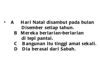 A Hari Natal disambut pada bulan Disember setiap tahun.   B Mereka berlarian-berlarian  di tepi pantai.      C  Bangunan itu tinggi amat sekali. Pak Hassan terdiam di rumah itu  D  Dia berasal dari Sabah.  