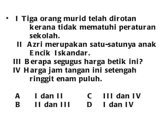 I  Tiga orang murid telah dirotan kerana tidak mematuhi peraturan  sekolah.   II  Azri merupakan satu-satunya anak Encik  Iskandar. III  Berapa segugus harga betik ini? IV  Harga jam tangan ini setengah  ringgit enam puluh. A I dan II   C III dan IV B II dan III D I dan IV 