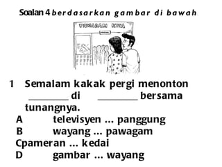 Soalan 4  berdasarkan gambar di bawah . Semalam kakak pergi menonton ________ di  ________ bersama  tunangnya.  A televisyen ... panggung B wayang ... pawagam C pameran ... kedai D gambar ... wayang 