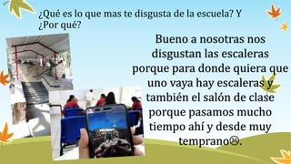 ¿Qué es lo que mas te disgusta de la escuela? Y
¿Por qué?
Bueno a nosotras nos
disgustan las escaleras
porque para donde quiera que
uno vaya hay escaleras y
también el salón de clase
porque pasamos mucho
tiempo ahí y desde muy
temprano.
 