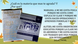 ¿Cuál es la materia que mas te agrada? Y
¿Por qué?
MARIANA: A MI ME GUSTA FISICA
PORQUE ME GUSTA COMO
EXPLICA SU CLASE Y PORQUE ME
GUSTA HACER OPERACIONES Y
APRENDER FORMULAS Y COSAS
ASI.
ALITZEL:ME GUSTA ORIENTACION
EDUCATIVA PORQUE LA CLASE NO
ES ABURRIDA Y ME GUSTA HACER
LOS TRABAJOS QUE DEJA PORQUE
SON INTERESANTES Y
DIDACTICOS.
 