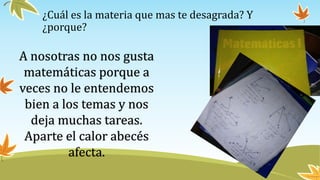 ¿Cuál es la materia que mas te desagrada? Y
¿porque?
A nosotras no nos gusta
matemáticas porque a
veces no le entendemos
bien a los temas y nos
deja muchas tareas.
Aparte el calor abecés
afecta.
 