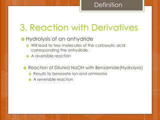 3. Reaction with Derivatives
 Hydrolysis of an anhydride
 Will lead to two molecules of the carboxylic acid
corresponding the anhydride.
 A reversible reaction
Definition
 Reaction of Diluted NaOH with Benzamide(Hydrolysis)
 Results to benzoate ion and ammonia
 A reversible reaction
 