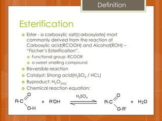 Esterification
 Ester - a carboxylic salt(carboxylate) most
commonly derived from the reaction of
Carboxylic acid(RCOOH) and Alcohol(ROH) –
“Fischer’s Esterification”.
 Functional group: RCOOR
 a sweet smelling compound
 Reversible reaction
 Catalyst: Strong acid(H2SO4 / HCL)
 Byproduct: H2O(aq)
 Chemical reaction equation:
H2SO4
Definition
 