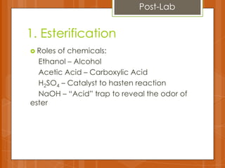 1. Esterification
 Roles of chemicals:
Ethanol – Alcohol
Acetic Acid – Carboxylic Acid
H2SO4 – Catalyst to hasten reaction
NaOH – “Acid” trap to reveal the odor of
ester
Post-Lab
 