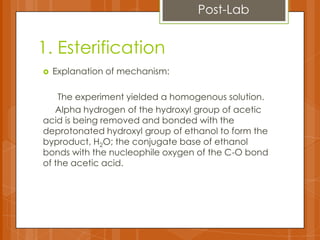 1. Esterification
 Explanation of mechanism:
The experiment yielded a homogenous solution.
Alpha hydrogen of the hydroxyl group of acetic
acid is being removed and bonded with the
deprotonated hydroxyl group of ethanol to form the
byproduct, H2O; the conjugate base of ethanol
bonds with the nucleophile oxygen of the C-O bond
of the acetic acid.
Post-Lab
 