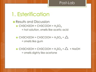 1. Esterification
 Results and Discussion
 CH3CH2OH + CH3COOH + H2SO4
= hot solution, smells like acetic acid
 CH3CH2OH + CH3COOH + H2SO4 +
= smells like gum
 CH3CH2OH + CH3COOH + H2SO4 + + NaOH
= smells slighty like acetone
Post-Lab
 