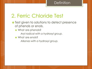 2. Ferric Chloride Test
 Test given to solutions to detect presence
of phenols or enols.
 What are phenols?
Aryl radical with a hydroxyl group.
 What are enols?
Alkenes with a hydroxyl group.
Definition
 