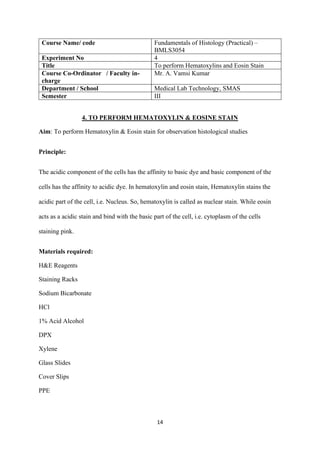 14
Course Name/ code Fundamentals of Histology (Practical) –
BMLS3054
Experiment No 4
Title To perform Hematoxylins and Eosin Stain
Course Co-Ordinator / Faculty in-
charge
Mr. A. Vamsi Kumar
Department / School Medical Lab Technology, SMAS
Semester III
4. TO PERFORM HEMATOXYLIN & EOSINE STAIN
Aim: To perform Hematoxylin & Eosin stain for observation histological studies
Principle:
The acidic component of the cells has the affinity to basic dye and basic component of the
cells has the affinity to acidic dye. In hematoxylin and eosin stain, Hematoxylin stains the
acidic part of the cell, i.e. Nucleus. So, hematoxylin is called as nuclear stain. While eosin
acts as a acidic stain and bind with the basic part of the cell, i.e. cytoplasm of the cells
staining pink.
Materials required:
H&E Reagents
Staining Racks
Sodium Bicarbonate
HCl
1% Acid Alcohol
DPX
Xylene
Glass Slides
Cover Slips
PPE
 