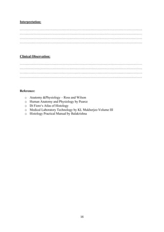 16
Interpretation:
…………………………………………………………………………………………………
…………………………………………………………………………………………………
…………………………………………………………………………………………………
…………………………………………………………………………………………………
Clinical Observation:
…………………………………………………………………………………………………
…………………………………………………………………………………………………
…………………………………………………………………………………………………
…………………………………………………………………………………………………
Reference:
o Anatomy &Physiology – Ross and Wilson
o Human Anatomy and Physiology by Pearce
o Di Fiore‘s Atlas of Histology
o Medical Laboratory Technology by KL Mukherjee-Volume III
o Histology Practical Manual by Balakrishna
 