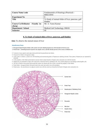 31
Course Name/ code Fundamentals of Histology (Practical) –
BMLS3054
Experiment No 8
Title To Study of stained slides of liver, pancreas, gall
bladder
Course Co-Ordinator / Faculty in-
charge
Mr. A. Vamsi Kumar
Department / School Medical Lab Technology, SMAS
Semester III
8. To Study of stained slides of liver, pancreas, gall bladder
Aim: To observe the stained smear of liver
 
