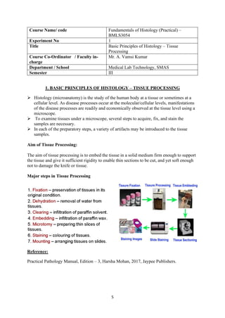 5
Course Name/ code Fundamentals of Histology (Practical) –
BMLS3054
Experiment No 1
Title Basic Principles of Histology – Tissue
Processing
Course Co-Ordinator / Faculty in-
charge
Mr. A. Vamsi Kumar
Department / School Medical Lab Technology, SMAS
Semester III
1. BASIC PRINCIPLES OF HISTOLOGY – TISSUE PROCESSING
➢ Histology (microanatomy) is the study of the human body at a tissue or sometimes at a
cellular level. As disease processes occur at the molecular/cellular levels, manifestations
of the disease processes are readily and economically observed at the tissue level using a
microscope.
➢ To examine tissues under a microscope, several steps to acquire, fix, and stain the
samples are necessary.
➢ In each of the preparatory steps, a variety of artifacts may be introduced to the tissue
samples.
Aim of Tissue Processing:
The aim of tissue processing is to embed the tissue in a solid medium firm enough to support
the tissue and give it sufficient rigidity to enable thin sections to be cut, and yet soft enough
not to damage the knife or tissue.
Major steps in Tissue Processing
Reference:
Practical Pathology Manual, Edition – 3, Harsha Mohan, 2017, Jaypee Publishers.
 