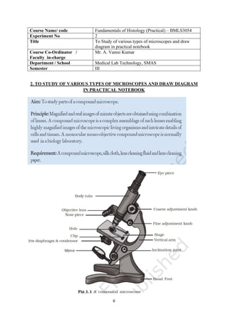 6
Course Name/ code Fundamentals of Histology (Practical) – BMLS3054
Experiment No 2
Title To Study of various types of microscopes and draw
diagram in practical notebook
Course Co-Ordinator /
Faculty in-charge
Mr. A. Vamsi Kumar
Department / School Medical Lab Technology, SMAS
Semester III
2. TO STUDY OF VARIOUS TYPES OF MICROSCOPES AND DRAW DIAGRAM
IN PRACTICAL NOTEBOOK
 