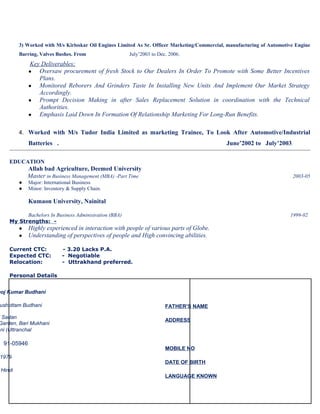 3) Worked with M/s Kirloskar Oil Engines Limited As Sr. Officer Marketing/Commercial, manufacturing of Automotive Engine
Barring, Valves Bushes. From

July’2003 to Dec. 2006.

Key Deliverables;
Oversaw procurement of fresh Stock to Our Dealers In Order To Promote with Some Better Incentives
Plans.
●
Monitored Reborers And Grinders Taste In Installing New Units And Implement Our Market Strategy
Accordingly.
●
Prompt Decision Making in after Sales Replacement Solution in coordination with the Technical
Authorities.
●
Emphasis Laid Down In Formation Of Relationship Marketing For Long-Run Benefits.
●

4. Worked with M/s Tudor India Limited as marketing Trainee, To Look After Automotive/Industrial

Batteries .

June’2002 to July’2003.

EDUCATION

Allah bad Agriculture, Deemed University
Master in Business Management (MBA) -Part Time
●
●

2003-05

Major: International Business
Minor: Inventory & Supply Chain.

Kumaon University, Nainital
Bachelors In Business Administration (BBA)
My Strengths: ● Highly experienced in interaction with people of various parts of Globe.
● Understanding of perspectives of people and High convincing abilities.
Current CTC:
Expected CTC:
Relocation:

- 3.20 Lacks P.A.
- Negotiable
- Uttrakhand preferred.

Personal Details

noj Kumar Budhani

ushottam Budhani

i Sadan
Garden, Bari Mukhani
ani (Uttranchal

91-05946

1979

FATHER’S NAME
ADDRESS

MOBILE NO
DATE OF BIRTH

Hindi
LANGUAGE KNOWN

1999-02

 