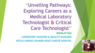 “Unveiling Pathways:
Exploring Careers as a
Medical Laboratory
Technologist & Critical
Care Technologist”
BISWAJIT DAS
LABORATORY MANAGER & QUALITY MANAGER
NETAJI SUBHAS CHANDRA BOSE CANCER HOSPITAL
 
