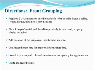 Directions: Front Grouping
 Prepare a 3-5% suspension of red blood cells to be tested in isotonic saline.
(Washed or unwashed cells may be used)
 Place 1 drop of Anti-A and Anti-B respectively, in two small, properly
labeled test tubes
 Add one drop of rbc suspension into the tube and mix.
 Centrifuge the test tube for appropriate centrifuge time.
 Completely resuspend cells and examine macroscopically for agglutination.
 Grade and record results
 