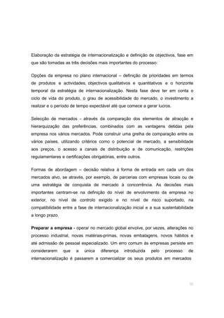 10
Elaboração da estratégia de internacionalização e definição de objectivos, fase em
que são tomadas as três decisões mais importantes do processo:
Opções da empresa no plano internacional – definição de prioridades em termos
de produtos e actividades, objectivos qualitativos e quantitativos e o horizonte
temporal da estratégia de internacionalização. Nesta fase deve ter em conta o
ciclo de vida do produto, o grau de acessibilidade do mercado, o investimento a
realizar e o período de tempo expectável até que comece a gerar lucros.
Selecção de mercados - através da comparação dos elementos de atracção e
hierarquização das preferências, combinados com as vantagens detidas pela
empresa nos vários mercados. Pode construir uma grelha de comparação entre os
vários países, utilizando critérios como o potencial de mercado, a sensibilidade
aos preços, o acesso a canais de distribuição e de comunicação, restrições
regulamentares e certificações obrigatórias, entre outros.
Formas de abordagem – decisão relativa à forma de entrada em cada um dos
mercados alvo, se através, por exemplo, de parcerias com empresas locais ou de
uma estratégia de conquista de mercado à concorrência. As decisões mais
importantes centram-se na definição do nível de envolvimento da empresa no
exterior, no nível de controlo exigido e no nível de risco suportado, na
compatibilidade entre a fase de internacionalização inicial e a sua sustentabilidade
a longo prazo.
Preparar a empresa - operar no mercado global envolve, por vezes, alterações no
processo industrial, novas matérias-primas, novas embalagens, novos hábitos e
até admissão de pessoal especializado. Um erro comum às empresas persiste em
considerarem que a única diferença introduzida pelo processo de
internacionalização é passarem a comercializar os seus produtos em mercados
 