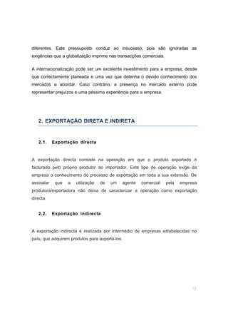 11
diferentes. Este pressuposto conduz ao insucesso, pois são ignoradas as
exigências que a globalização imprime nas transacções comerciais.
A internacionalização pode ser um excelente investimento para a empresa, desde
que correctamente planeada e uma vez que detenha o devido conhecimento dos
mercados a abordar. Caso contrário, a presença no mercado externo pode
representar prejuízos e uma péssima experiência para a empresa.
2. EXPORTAÇÃO DIRETA E INDIRETA
2.1. Exportação directa
A exportação directa consiste na operação em que o produto exportado é
facturado pelo próprio produtor ao importador. Este tipo de operação exige da
empresa o conhecimento do processo de exportação em toda a sua extensão. De
assinalar que a utilização de um agente comercial pela empresa
produtora/exportadora não deixa de caracterizar a operação como exportação
directa.
2.2. Exportação indirecta
A exportação indirecta é realizada por intermédio de empresas estabelecidas no
país, que adquirem produtos para exportá-los.
 