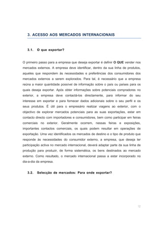 12
3. ACESSO AOS MERCADOS INTERNACIONAIS
3.1. O que exportar?
O primeiro passo para a empresa que deseja exportar é definir O QUE vender nos
mercados externos. A empresa deve identificar, dentro da sua linha de produtos,
aqueles que respondem às necessidades e preferências dos consumidores dos
mercados externos a serem explorados. Para tal, é necessário que a empresa
reúna a maior quantidade possível de informação sobre o país ou países para os
quais deseja exportar. Após obter informações sobre potenciais compradores no
exterior, a empresa deve contactá-los directamente, para informar do seu
interesse em exportar e para fornecer dados adicionais sobre o seu perfil e os
seus produtos. É útil para o empresário realizar viagens ao exterior, com o
objectivo de explorar mercados potenciais para as suas exportações, estar em
contacto directo com importadores e consumidores, bem como participar em feiras
comerciais no exterior. Geralmente ocorrem, nessas feiras e exposições,
importantes contactos comerciais, os quais podem resultar em operações de
exportação. Uma vez identificados os mercados de destino e o tipo de produto que
responde às necessidades do consumidor externo, a empresa, que deseja ter
participação activa no mercado internacional, deverá adaptar parte da sua linha de
produção para produzir, de forma sistemática, os bens destinados ao mercado
externo. Como resultado, o mercado internacional passa a estar incorporado no
dia-a-dia da empresa.
3.2. Selecção de mercados: Para onde exportar?
 
