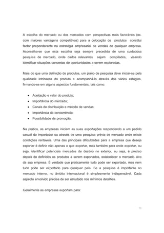 13
A escolha do mercado ou dos mercados com perspectivas mais favoráveis (ex.
com maiores vantagens competitivas) para a colocação de produtos constitui
factor preponderante na estratégia empresarial de vendas de qualquer empresa.
Aconselha-se que esta escolha seja sempre precedida de uma cuidadosa
pesquisa de mercado, onde dados relevantes sejam compilados, visando
identificar situações concretas de oportunidades a serem exploradas.
Mais do que uma definição de produtos, um plano de pesquisa deve iniciar-se pela
qualidade intrínseca do produto e acompanhá-lo através dos vários estágios,
firmando-se em alguns aspectos fundamentais, tais como:
• Aceitação e valor do produto;
• Importância do mercado;
• Canais de distribuição e método de vendas;
• Importância da concorrência;
• Possibilidade de promoção.
Na prática, as empresas iniciam as suas exportações respondendo a um pedido
casual do importador ou através de uma pesquisa prévia de mercado onde existe
condições rentáveis. Uma das principais dificuldades para a empresa que deseja
exportar é definir não apenas o que exportar, mas também para onde exportar, ou
seja, identificar potenciais mercados de destino no exterior, ou seja, é preciso
depois de definidos os produtos a serem exportados, estabelecer o mercado alvo
da sua empresa. É verdade que praticamente tudo pode ser exportado, mas nem
tudo pode ser exportado para qualquer país. Se a pesquisa é importante no
mercado interno, no âmbito internacional é simplesmente indispensável. Cada
aspecto envolvido precisa de ser estudado nos mínimos detalhes.
Geralmente as empresas exportam para:
 
