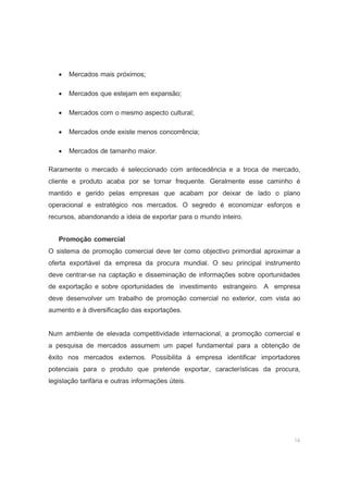 14
• Mercados mais próximos;
• Mercados que estejam em expansão;
• Mercados com o mesmo aspecto cultural;
• Mercados onde existe menos concorrência;
• Mercados de tamanho maior.
Raramente o mercado é seleccionado com antecedência e a troca de mercado,
cliente e produto acaba por se tornar frequente. Geralmente esse caminho é
mantido e gerido pelas empresas que acabam por deixar de lado o plano
operacional e estratégico nos mercados. O segredo é economizar esforços e
recursos, abandonando a ideia de exportar para o mundo inteiro.
Promoção comercial
O sistema de promoção comercial deve ter como objectivo primordial aproximar a
oferta exportável da empresa da procura mundial. O seu principal instrumento
deve centrar-se na captação e disseminação de informações sobre oportunidades
de exportação e sobre oportunidades de investimento estrangeiro. A empresa
deve desenvolver um trabalho de promoção comercial no exterior, com vista ao
aumento e à diversificação das exportações.
Num ambiente de elevada competitividade internacional, a promoção comercial e
a pesquisa de mercados assumem um papel fundamental para a obtenção de
êxito nos mercados externos. Possibilita à empresa identificar importadores
potenciais para o produto que pretende exportar, características da procura,
legislação tarifária e outras informações úteis.
 