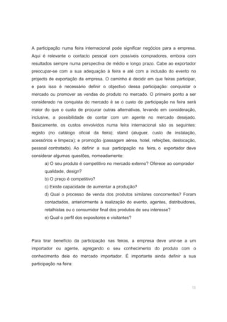15
A participação numa feira internacional pode significar negócios para a empresa.
Aqui é relevante o contacto pessoal com possíveis compradores, embora com
resultados sempre numa perspectiva de médio e longo prazo. Cabe ao exportador
preocupar-se com a sua adequação à feira e até com a inclusão do evento no
projecto de exportação da empresa. O caminho é decidir em que feiras participar,
e para isso é necessário definir o objectivo dessa participação: conquistar o
mercado ou promover as vendas do produto no mercado. O primeiro ponto a ser
considerado na conquista do mercado é se o custo de participação na feira será
maior do que o custo de procurar outras alternativas, levando em consideração,
inclusive, a possibilidade de contar com um agente no mercado desejado.
Basicamente, os custos envolvidos numa feira internacional são os seguintes:
registo (no catálogo oficial da feira); stand (aluguer, custo de instalação,
acessórios e limpeza); e promoção (passagem aérea, hotel, refeições, deslocação,
pessoal contratado). Ao definir a sua participação na feira, o exportador deve
considerar algumas questões, nomeadamente:
a) O seu produto é competitivo no mercado externo? Oferece ao comprador
qualidade, design?
b) O preço é competitivo?
c) Existe capacidade de aumentar a produção?
d) Qual o processo de venda dos produtos similares concorrentes? Foram
contactados, anteriormente à realização do evento, agentes, distribuidores,
retalhistas ou o consumidor final dos produtos de seu interesse?
e) Qual o perfil dos expositores e visitantes?
Para tirar benefício da participação nas feiras, a empresa deve unir-se a um
importador ou agente, agregando o seu conhecimento do produto com o
conhecimento dele do mercado importador. É importante ainda definir a sua
participação na feira:
 