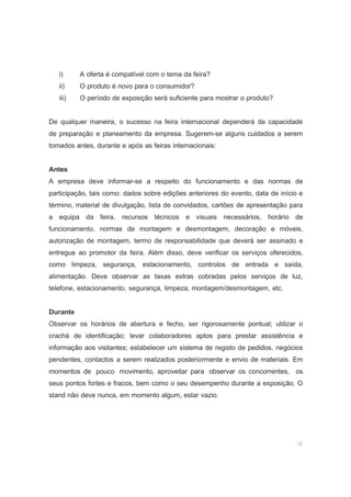 16
i) A oferta é compatível com o tema da feira?
ii) O produto é novo para o consumidor?
iii) O período de exposição será suficiente para mostrar o produto?
De qualquer maneira, o sucesso na feira internacional dependerá da capacidade
de preparação e planeamento da empresa. Sugerem-se alguns cuidados a serem
tomados antes, durante e após as feiras internacionais:
Antes
A empresa deve informar-se a respeito do funcionamento e das normas de
participação, tais como: dados sobre edições anteriores do evento, data de início e
término, material de divulgação, lista de convidados, cartões de apresentação para
a equipa da feira, recursos técnicos e visuais necessários, horário de
funcionamento, normas de montagem e desmontagem, decoração e móveis,
autorização de montagem, termo de responsabilidade que deverá ser assinado e
entregue ao promotor da feira. Além disso, deve verificar os serviços oferecidos,
como limpeza, segurança, estacionamento, controlos de entrada e saída,
alimentação. Deve observar as taxas extras cobradas pelos serviços de luz,
telefone, estacionamento, segurança, limpeza, montagem/desmontagem, etc.
Durante
Observar os horários de abertura e fecho, ser rigorosamente pontual; utilizar o
crachá de identificação; levar colaboradores aptos para prestar assistência e
informação aos visitantes; estabelecer um sistema de registo de pedidos, negócios
pendentes, contactos a serem realizados posteriormente e envio de materiais. Em
momentos de pouco movimento, aproveitar para observar os concorrentes, os
seus pontos fortes e fracos, bem como o seu desempenho durante a exposição. O
stand não deve nunca, em momento algum, estar vazio.
 
