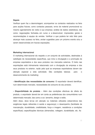 17
Depois
Verificar quem faz a desmontagem; acompanhar os contactos realizados na feira
para acções futuras, como contactos pessoais, envio de material promocional ou
mesmo agendamento de visita à sua empresa; análise de dados estatísticos, tais
como: negociações fechadas, em curso e a desenvolver; impressões gerais e
recomendações à equipa de vendas. Verificar o que poderia ter sido feito para
alcançar mais sucesso na feira, anotar sugestões para um próximo evento e/ou a
serem desenvolvidas em futuras exposições.
Marketing internacional
O marketing internacional diz respeito a um conjunto de actividades, destinadas à
satisfação de necessidades específicas, que inclui a divulgação e a promoção da
empresa exportadora e dos seus produtos nos mercados externos. O êxito nas
exportações está intimamente relacionado com a divulgação da empresa e dos
seus produtos no exterior, razão pela qual as empresas exportadoras devem dar
atenção especial a esta actividade. São condições básicas para o
desenvolvimento do marketing:
- Identificação das necessidades de consumo: O exportador deverá identificar,
num determinado mercado, necessidades de consumo do seu produto.
- Disponibilidade do produto - Além das condições efectivas de oferta do
produto, o exportador deverá ter em conta as preferências dos consumidores num
determinado mercado, tais como a cor, tamanho, design e estilo.
Além disso, deve ter-se em atenção os materiais utilizados (observância das
exigências legais referentes à saúde e segurança); o desempenho (facilidade de
manutenção, durabilidade, credibilidade, força e imagem, resistência a condições
específicas); especificações técnicas (dimensões, voltagem, durabilidade, etc. As
 