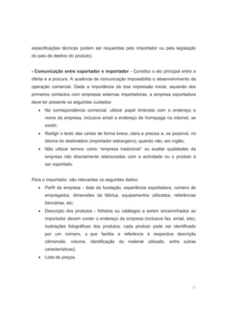 18
especificações técnicas podem ser requeridas pelo importador ou pela legislação
do país de destino do produto).
- Comunicação entre exportador e importador - Constitui o elo principal entre a
oferta e a procura. A ausência de comunicação impossibilita o desenvolvimento da
operação comercial. Dada a importância da boa impressão inicial, aquando dos
primeiros contactos com empresas externas importadoras, a empresa exportadora
deve ter presente os seguintes cuidados:
• Na correspondência comercial, utilizar papel timbrado com o endereço e
nome da empresa, inclusive email e endereço de homepage na internet, se
existir;
• Redigir o texto das cartas de forma breve, clara e precisa e, se possível, no
idioma do destinatário (importador estrangeiro), quando não, em inglês;
• Não utilizar termos como “empresa tradicional” ou exaltar qualidades da
empresa não directamente relacionadas com a actividade ou o produto a
ser exportado.
Para o importador, são relevantes os seguintes dados:
• Perfil da empresa - data da fundação, experiência exportadora, número de
empregados, dimensões da fábrica, equipamentos utilizados, referências
bancárias, etc;
• Descrição dos produtos - folhetos ou catálogos a serem encaminhados ao
importador devem conter o endereço da empresa (inclusive fax, email, site),
ilustrações fotográficas dos produtos; cada produto pode ser identificado
por um número, o que facilita a referência à respectiva descrição
(dimensão, volume, identificação do material utilizado, entre outras
características);
• Lista de preços.
 