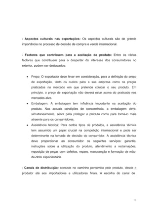 19
- Aspectos culturais nas exportações: Os aspectos culturais são de grande
importância no processo de decisão de compra e venda internacional.
- Factores que contribuem para a aceitação do produto: Entre os vários
factores que contribuem para o despertar do interesse dos consumidores no
exterior, podem ser destacados:
• Preço: O exportador deve levar em consideração, para a definição do preço
de exportação, tanto os custos para a sua empresa como os preços
praticados no mercado em que pretende colocar o seu produto. Em
princípio, o preço de exportação não deverá estar acima do praticado nos
mercados-alvo.
• Embalagem: A embalagem tem influência importante na aceitação do
produto. Nas actuais condições de concorrência, a embalagem deve,
simultaneamente, servir para proteger o produto como para torná-lo mais
atraente para os consumidores.
• Assistência técnica: Para certos tipos de produtos, a assistência técnica
tem assumido um papel crucial na competição internacional e pode ser
determinante na tomada de decisão do consumidor. A assistência técnica
deve proporcionar ao consumidor os seguintes serviços: garantia,
instruções sobre a utilização do produto, atendimento a reclamações,
reposição de peças com defeitos, reparo, manutenção e formação de mão-
de-obra especializada.
- Canais de distribuição: consiste no caminho percorrido pelo produto, desde o
produtor até aos importadores e utilizadores finais. A escolha do canal de
 