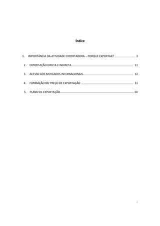 2
Índice
1. IMPORTÂNCIA DA ATIVIDADE EXPORTADORA – PORQUE EXPORTAR? ........................... 3
2. EXPORTAÇÃO DIRETA E INDIRETA................................................................................ 11
3. ACESSO AOS MERCADOS INTERNACIONAIS................................................................. 12
4. FORMAÇÃO DO PREÇO DE EXPORTAÇÃO.................................................................... 31
5. PLANO DE EXPORTAÇÃO…………………………………………………………………………………………… 34
 