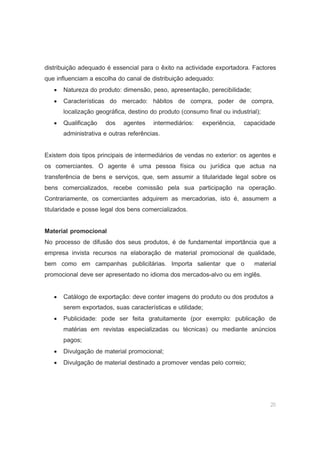 20
distribuição adequado é essencial para o êxito na actividade exportadora. Factores
que influenciam a escolha do canal de distribuição adequado:
• Natureza do produto: dimensão, peso, apresentação, perecibilidade;
• Características do mercado: hábitos de compra, poder de compra,
localização geográfica, destino do produto (consumo final ou industrial);
• Qualificação dos agentes intermediários: experiência, capacidade
administrativa e outras referências.
Existem dois tipos principais de intermediários de vendas no exterior: os agentes e
os comerciantes. O agente é uma pessoa física ou jurídica que actua na
transferência de bens e serviços, que, sem assumir a titularidade legal sobre os
bens comercializados, recebe comissão pela sua participação na operação.
Contrariamente, os comerciantes adquirem as mercadorias, isto é, assumem a
titularidade e posse legal dos bens comercializados.
Material promocional
No processo de difusão dos seus produtos, é de fundamental importância que a
empresa invista recursos na elaboração de material promocional de qualidade,
bem como em campanhas publicitárias. Importa salientar que o material
promocional deve ser apresentado no idioma dos mercados-alvo ou em inglês.
• Catálogo de exportação: deve conter imagens do produto ou dos produtos a
serem exportados, suas características e utilidade;
• Publicidade: pode ser feita gratuitamente (por exemplo: publicação de
matérias em revistas especializadas ou técnicas) ou mediante anúncios
pagos;
• Divulgação de material promocional;
• Divulgação de material destinado a promover vendas pelo correio;
 