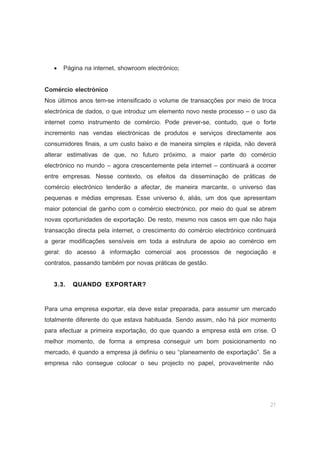 21
• Página na internet, showroom electrónico;
Comércio electrónico
Nos últimos anos tem-se intensificado o volume de transacções por meio de troca
electrónica de dados, o que introduz um elemento novo neste processo – o uso da
internet como instrumento de comércio. Pode prever-se, contudo, que o forte
incremento nas vendas electrónicas de produtos e serviços directamente aos
consumidores finais, a um custo baixo e de maneira simples e rápida, não deverá
alterar estimativas de que, no futuro próximo, a maior parte do comércio
electrónico no mundo – agora crescentemente pela internet – continuará a ocorrer
entre empresas. Nesse contexto, os efeitos da disseminação de práticas de
comércio electrónico tenderão a afectar, de maneira marcante, o universo das
pequenas e médias empresas. Esse universo é, aliás, um dos que apresentam
maior potencial de ganho com o comércio electrónico, por meio do qual se abrem
novas oportunidades de exportação. De resto, mesmo nos casos em que não haja
transacção directa pela internet, o crescimento do comércio electrónico continuará
a gerar modificações sensíveis em toda a estrutura de apoio ao comércio em
geral: do acesso à informação comercial aos processos de negociação e
contratos, passando também por novas práticas de gestão.
3.3. QUANDO EXPORTAR?
Para uma empresa exportar, ela deve estar preparada, para assumir um mercado
totalmente diferente do que estava habituada. Sendo assim, não há pior momento
para efectuar a primeira exportação, do que quando a empresa está em crise. O
melhor momento, de forma a empresa conseguir um bom posicionamento no
mercado, é quando a empresa já definiu o seu “planeamento de exportação”. Se a
empresa não consegue colocar o seu projecto no papel, provavelmente não
 